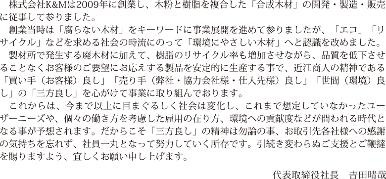 　創業当時は「腐らない木材」をキーワードに事業展開を進めて参りましたが、「エコ」「リサイクル」などを求める社会の時流にのって「環境にやさしい木材」へと認識を改めました。
				　製材所で発生する廃木材に加えて、樹脂のリサイクル率も増加させながら、品質を低下させることなくお客様のご要望にお応えする製品を安定的に生産する事で、近江商人の精神である「買い手（お客様）良し」「売り手（弊社・協力会社様・仕入先様）良し」「世間（環境）良し」の「三方良し」を心がけて事業に取り組んでおります。
				　これからは、今まで以上に目まぐるしく社会は変化し、これまで想定していなかったユーザーニーズや、個々の働き方を考慮した雇用の在り方、環境への貢献度などが問われる時代となる事が予想されます。だからこそ「三方良し」の精神は勿論の事、お取引先各社様への感謝の気持ちを忘れず、社員一丸となって努力していく所存です。引続き変わらぬご支援とご鞭撻を賜りますよう、宜しくお願い申し上げます。
                代表取締役社長　𠮷田晴哉